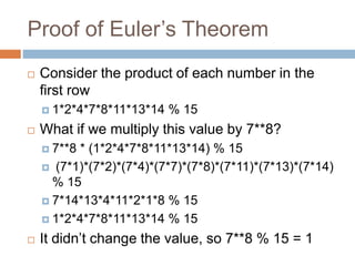 Proof of Euler’s Theorem
 Consider the product of each number in the
first row
 1*2*4*7*8*11*13*14 % 15
 What if we multiply this value by 7**8?
 7**8 * (1*2*4*7*8*11*13*14) % 15
 (7*1)*(7*2)*(7*4)*(7*7)*(7*8)*(7*11)*(7*13)*(7*14)
% 15
 7*14*13*4*11*2*1*8 % 15
 1*2*4*7*8*11*13*14 % 15
 It didn’t change the value, so 7**8 % 15 = 1
 