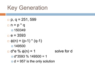 Key Generation
 p, q = 251, 599
 n = p * q
 150349
 e = 3593
 φ(n) = (p-1) * (q-1)
 149500
 d*e % φ(n) = 1 solve for d
 d*3593 % 149500 = 1
 d = 957 is the only solution
 