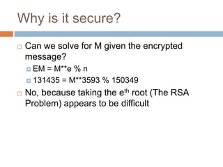 Why is it secure?
 Can we solve for M given the encrypted
message?
 EM = M**e % n
 131435 = M**3593 % 150349
 No, because taking the eth root (The RSA
Problem) appears to be difficult
 