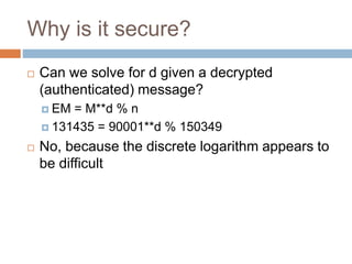 Why is it secure?
 Can we solve for d given a decrypted
(authenticated) message?
 EM = M**d % n
 131435 = 90001**d % 150349
 No, because the discrete logarithm appears to
be difficult
 