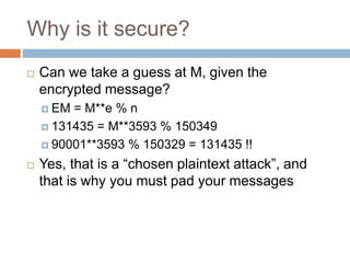 Why is it secure?
 Can we take a guess at M, given the
encrypted message?
 EM = M**e % n
 131435 = M**3593 % 150349
 90001**3593 % 150329 = 131435 !!
 Yes, that is a “chosen plaintext attack”, and
that is why you must pad your messages
 