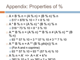 Appendix: Properties of %
 A + B % n = (A % n) + (B % n) % n
 517 + 878 % 10 = 7 + 8 % 10
 A * B % n = (A % n) * (B % n) % n
 318 * 73 % 10 = 8 * 3 % 10
 A ** B % n = (A % n) ** B % n ≠ (A % n) ** (B
% n)
 93 ** 57 % 10 = 3 ** 57 % 10 ≠ 3 ** 7 % 10
 A ** B % n = A ** (B % phi(n)) % n
 (For A and n coprime)
 93 ** 57 % 10 = 93 ** (57 % 4) % 10
 A % n = A’ => A = A’ + k*n
 