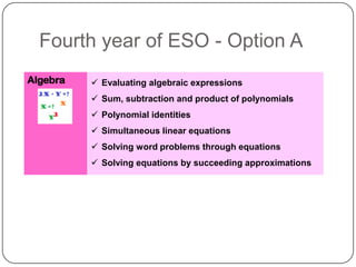 Fourth year of ESO - Option A
Algebra    Evaluating algebraic expressions
           Sum, subtraction and product of polynomials
           Polynomial identities
           Simultaneous linear equations
           Solving word problems through equations
           Solving equations by succeeding approximations
 