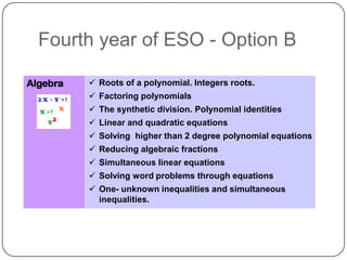 Fourth year of ESO - Option B

Algebra    Roots of a polynomial. Integers roots.
           Factoring polynomials
           The synthetic division. Polynomial identities
           Linear and quadratic equations
           Solving higher than 2 degree polynomial equations
           Reducing algebraic fractions
           Simultaneous linear equations
           Solving word problems through equations
           One- unknown inequalities and simultaneous
            inequalities.
 