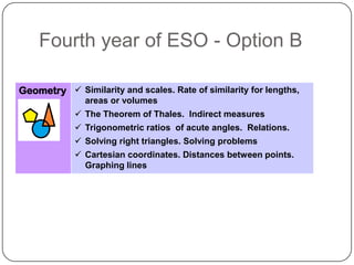 Fourth year of ESO - Option B

Geometry  Similarity and scales. Rate of similarity for lengths,
               areas or volumes
             The Theorem of Thales. Indirect measures
             Trigonometric ratios of acute angles. Relations.
             Solving right triangles. Solving problems
             Cartesian coordinates. Distances between points.
              Graphing lines
 