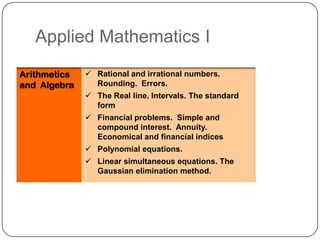 Applied Mathematics I
Arithmetics    Rational and irrational numbers.
and Algebra     Rounding. Errors.
               The Real line. Intervals. The standard
                form
               Financial problems. Simple and
                compound interest. Annuity.
                Economical and financial indices
               Polynomial equations.
               Linear simultaneous equations. The
                Gaussian elimination method.
 