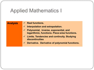 Applied Mathematics I

Analysis    Real functions.
            Interpolation and extrapolation.
            Polynomial, inverse, exponential, and
             logarithmic, functions. Piece-wise functions.
            Limits. Tendencies and continuity. Studying
             discontinuities
            Derivative. Derivative of polynomial functions.
 