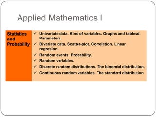 Applied Mathematics I
Statistics   Univariate data. Kind of variables. Graphs and tablesd.
and           Parameters.
Probability  Bivariate data. Scatter-plot. Correlation. Linear
                regresion.
              Random events. Probability.
              Random variables.
              Discrete random distributions. The binomial distribution.
              Continuous random variables. The standard distribution
 