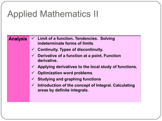Applied Mathematics II

Analysis  Limit of a function. Tendencies. Solving
             indeterminate forms of limits
           Continuity. Types of discontinuity.
           Derivative of a function at a point. Function
            derivative.
           Applying derivatives to the local study of functions.
           Optimization word problems
           Studying and graphing functions
           Introduction of the concept of Integral. Calculating
            areas by definite integrals.
 