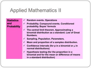 Applied Mathematics II
Statistics     Random events. Operations
and            Probability. Compound events. Conditioned
Probability     probability. Bayes’ formula
               The central limit theorem. Approximating a
                binomial distribution as a standard. Law of Great
                Numbers.
               Sampling. Population. Parameters.
               Mean and proportion of a samples distribution.
               Confidence intervals (for p in a binomial or m in
                normal distributions)
               Hypothesis testing (for the proportion in a
                binomial and for the mean or difference of means
                in a standard distribution)
 