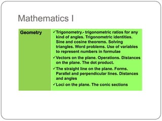 Mathematics I
Geometry   Trigonometry.- trigonometric ratios for any
            kind of angles. Trigonometric identities.
            Sine and cosine theorems. Solving
            triangles. Word problems. Use of variables
            to represent numbers in formulae
           Vectors on the plane. Operations. Distances
            on the plane. The dot product.
           The straight line on the plane. Forms.
            Parallel and perpendicular lines. Distances
            and angles
           Loci on the plane. The conic sections
 
