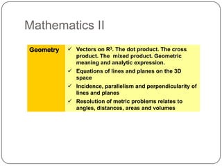 Mathematics II
Geometry    Vectors on R3. The dot product. The cross
             product. The mixed product. Geometric
             meaning and analytic expression.
            Equations of lines and planes on the 3D
             space
            Incidence, parallelism and perpendicularity of
             lines and planes
            Resolution of metric problems relates to
             angles, distances, areas and volumes
 