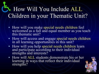 How Will You Include  ALL  Children in your Thematic Unit? How will you make  special needs children  feel welcomed as a full and equal member as you teach this thematic unit? How will access and engage  special needs children  in all learning opportunities in this unit? How will you help  special needs children  learn and participate according to their individual strengths and interests? How will  ALL  students demonstrate his or her learning in ways that reflect their individual strengths? 