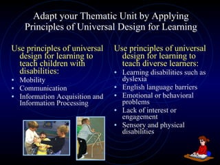 Adapt your Thematic Unit by Applying Principles of Universal Design for Learning Use principles of universal design for learning to teach children with disabilities: Mobility Communication Information Acquisition and Information Processing Use principles of universal design for learning to teach diverse learners: Learning disabilities such as dyslexia  English language barriers  Emotional or behavioral problems  Lack of interest or engagement  Sensory and physical disabilities 