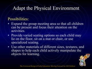 Adapt the Physical Environment Possibilities: Expand the group meeting area so that all children can be present and focus their attention on the activities. Provide varied seating options so each child may lie on the floor, sit on a mat or chair, or use specialized seating. Use other materials of different sizes, textures, and shapes to help each child actively manipulate the objects for learning. The Universal Design of Early Education: Moving Forward for All Children 