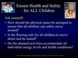 Ensure Health and Safety  for ALL Children Ask yourself: How should the physical space be arranged to ensure that all children can safely move around? Is the flooring safe for all children to move about and be seated? Do the planned activities accommodate all individual energy levels and health conditions? The Universal Design of Early Education: Moving Forward for All Children 