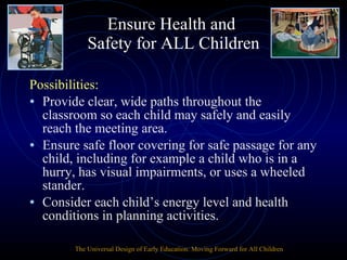Ensure Health and  Safety for ALL Children Possibilities: Provide clear, wide paths throughout the classroom so each child may safely and easily reach the meeting area. Ensure safe floor covering for safe passage for any child, including for example a child who is in a hurry, has visual impairments, or uses a wheeled stander. Consider each child’s energy level and health conditions in planning activities. The Universal Design of Early Education: Moving Forward for All Children 