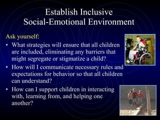 Establish Inclusive  Social-Emotional Environment  Ask yourself: What strategies will ensure that all children are included, eliminating any barriers that might segregate or stigmatize a child? How will I communicate necessary rules and expectations for behavior so that all children can understand? How can I support children in interacting with, learning from, and helping one another? 
