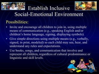 Establish Inclusive  Social-Emotional Environment  Possibilities: Invite and encourage all children to join in, using multiple means of communication (e.g., speaking English and/or children’s home language, signing, displaying symbols). Give simple directions using multiple means (e.g., verbally, signed, in print, modeled) so each child may see, hear, and understand any rules and expectations. Use books, songs, and communication that involve and represent all children, regardless of cultural predominance or linguistic and skill levels. 