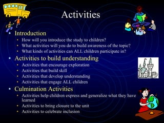 Activities Introduction How will you introduce the study to children? What activities will you do to build awareness of the topic? What kinds of activities can ALL children participate in? Activities to build understanding Activities that encourage exploration Activities that build skill  Activities that develop understanding Activities that engage ALL children  Culmination Activities Activities help children express and generalize what they have learned Activities to bring closure to the unit Activities to celebrate inclusion 