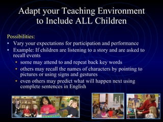 Adapt your Teaching Environment to Include ALL Children Possibilities: Vary your expectations for participation and performance Example: If children are listening to a story and are asked to recall events some may attend to and repeat back key words  others may recall the names of characters by pointing to pictures or using signs and gestures even others may predict what will happen next using complete sentences in English 