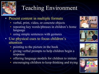 Teaching Environment Present content in multiple formats verbal, print, video, or concrete objects repeating key words/phrases in children’s home language using simple sentences with gestures Use physical cues to focus children’s attention pointing to the picture in the book giving verbal prompts to help children begin a response  offering language models for children to imitate encouraging children to keep thinking and trying 