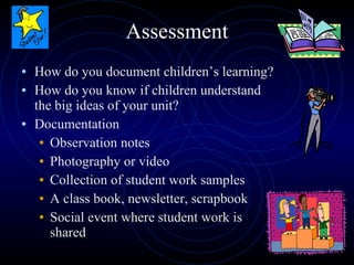 Assessment How do you document children’s learning? How do you know if children understand the big ideas of your unit? Documentation Observation notes Photography or video Collection of student work samples A class book, newsletter, scrapbook Social event where student work is shared 