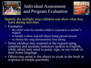 Individual Assessment  and Program Evaluation Identify the multiple ways children can show what they learn during activities  Examples:  the child waits for another child to respond to a teacher’s request to handle a show-and-tell object being passed around to choose the song demonstrates turn taking Some children may respond to the request using complete and accurate sentences spoken in English, while others may need to point, sign, or use words in their home language. Others may point to the object or event in the book in response to simple questions. 