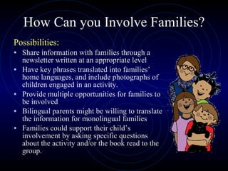 How Can you Involve Families? Possibilities: Share information with families through a newsletter written at an appropriate level Have key phrases translated into families’ home languages, and include photographs of children engaged in an activity. Provide multiple opportunities for families to be involved Bilingual parents might be willing to translate the information for monolingual families Families could support their child’s involvement by asking specific questions about the activity and/or the book read to the group. 