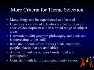 More Criteria for Theme Selection Many things can be experienced and learned  Generates a variety of activities and learning in all areas of development and in a broad range of subject areas. Harmonizes with program philosophy and goals and is interesting to the staff. Realistic in terms of resources (funds, materials, people, places that are available) Allows for and encourages family input and participation. Consistent with family and community values. 