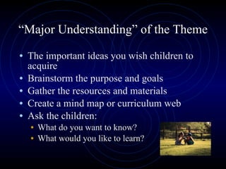 “ Major Understanding” of the Theme The important ideas you wish children to acquire Brainstorm the purpose and goals Gather the resources and materials Create a mind map or curriculum web Ask the children: What do you want to know? What would you like to learn? 