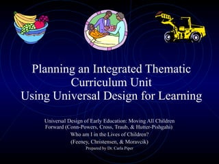 Planning an Integrated Thematic Curriculum Unit Using Universal Design for Learning Universal Design of Early Education: Moving All Children Forward (Conn-Powers, Cross, Traub, & Hutter-Pishgahi)  Who am I in the Lives of Children? (Feeney, Christensen, & Moravcik) Prepared by Dr. Carla Piper 