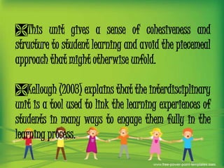 This unit gives a sense of cohesiveness and
structure to student learning and avoid the piecemeal
approach that might otherwise unfold.
Kellough (2003) explains that the interdisciplinary
unit is a tool used to link the learning experiences of
students in many ways to engage them fully in the
learning process.

 