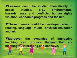 Lessons could be studied thematically in
social
studies,
e.g.,
environmental
hazards, wars and conflicts, human rights
violation, economic progress and the like.
These themes could be developed also in
reading, language, music, physical education
and art.
Moreover the dynamics of interactive
teaching can produce themes that are
meaningful, interesting and cohesive.

 