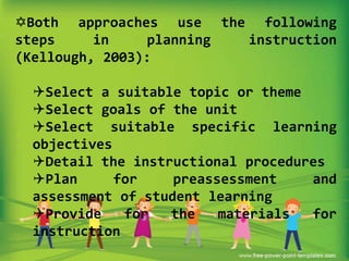 Both approaches use the following
steps
in
planning
instruction
(Kellough, 2003):

Select a suitable topic or theme
Select goals of the unit
Select suitable specific learning
objectives
Detail the instructional procedures
Plan
for
preassessment
and
assessment of student learning
Provide
for
the
materials
for
instruction

 