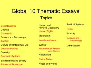 Global 10 Thematic Essays Topics Belief Systems Change Citizenship Science and Technology Conflict Culture and Intellectual Life Decision Making Diversity Economic Systems Environment and Society Factors of Production Human and  Physical Geography Human Rights Imperialism Interdependence Justice Movement of People  and Goods Nationalism Nation States Needs and Wants Political Systems Power Scarcity Science and Technology Urbanization 