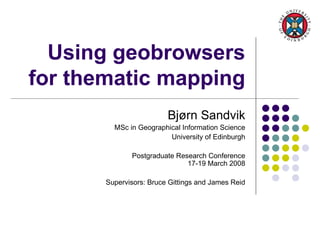 Using geobrowsers for thematic mapping Bjørn Sandvik MSc in Geographical Information Science University of Edinburgh Postgraduate Research Conference 17-19 March 2008 Supervisors: Bruce Gittings and James Reid 
