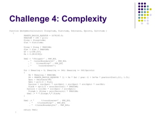 Challenge 4: Complexity function kmlSymbolCalculator( $longitude, $latitude, $distance, $points, $altitude ) { $EARTH_RADIUS_EQUATOR = 6378140.0; $RADIAN = 180 / pi(); $long = $longitude; $lat = $latitude; $long = $long / $RADIAN; $lat = $lat / $RADIAN; $f = 1/298.257; $e = 0.08181922; $kml = '<Polygon>' . PHP_EOL . '  <outerBoundaryIs>' . PHP_EOL . '  <LinearRing>' . PHP_EOL . '  <coordinates>'; for ( $bearing = 0; $bearing <= 360; $bearing += 360/$points)  {   $b = $bearing / $RADIAN;   $R = $EARTH_RADIUS_EQUATOR * (1 - $e * $e) / pow( (1 - $e*$e * pow(sin($lat),2)), 1.5);   $psi = $distance/$R;   $phi = pi()/2 - $lat;   $arccos = cos($psi) * cos($phi) + sin($psi) * sin($phi) * cos($b);   $latA = (pi()/2 - acos($arccos)) * $RADIAN; $arcsin = sin($b) * sin($psi) / sin($phi);   $longA = ($long - asin($arcsin)) * $RADIAN; $kml .= " ".$longA.",".$latA; } $kml .= '  </coordinates>' . PHP_EOL . '  </LinearRing>' . PHP_EOL . '  </outerBoundaryIs>' . PHP_EOL; return $kml; } 