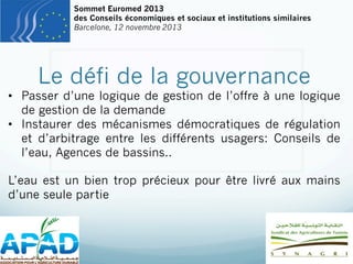 Sommet Euromed 2013
des Conseils économiques et sociaux et institutions similaires
Barcelone, 12 novembre 2013

Le défi de la gouvernance

•  Passer d’une logique de gestion de l’offre à une logique
de gestion de la demande
•  Instaurer des mécanismes démocratiques de régulation
et d’arbitrage entre les différents usagers: Conseils de
l’eau, Agences de bassins..
L’eau est un bien trop précieux pour être livré aux mains
d’une seule partie

 