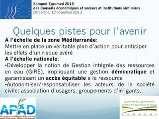 Sommet Euromed 2013
des Conseils économiques et sociaux et institutions similaires
Barcelone, 12 novembre 2013

Quelques pistes pour l’avenir

A l’échelle de la zone Méditerranée:
Mettre en place un véritable plan d’action pour anticiper
les effets d’un risque avéré
A l’échelle nationale:
• Développer la notion de Gestion intégrée des ressources
en eau (GIRE), impliquant une gestion démocratique et
garantissant un accès équitable a la ressource
• Autonomiser/responsabiliser les acteurs de la société
civile: association d’usagers, groupements d’irrigants..

 