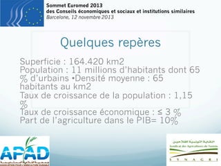Sommet Euromed 2013
des Conseils économiques et sociaux et institutions similaires
Barcelone, 12 novembre 2013

Quelques repères
Superficie : 164.420 km2
Population : 11 millions d’habitants dont 65
% d’urbains •Densité moyenne : 65
habitants au km2
Taux de croissance de la population : 1,15
%
Taux de croissance économique : ≤ 3 %
Part de l’agriculture dans le PIB= 10%

 