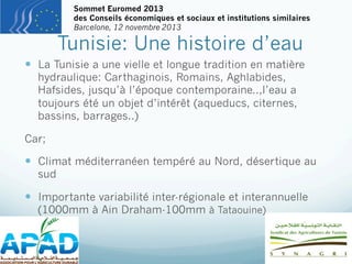 Sommet Euromed 2013
des Conseils économiques et sociaux et institutions similaires
Barcelone, 12 novembre 2013

Tunisie: Une histoire d’eau

—  La Tunisie a une vielle et longue tradition en matière
hydraulique: Carthaginois, Romains, Aghlabides,
Hafsides, jusqu’à l’époque contemporaine..,l’eau a
toujours été un objet d’intérêt (aqueducs, citernes,
bassins, barrages..)

Car;

—  Climat méditerranéen tempéré au Nord, désertique au
sud

—  Importante variabilité inter-régionale et interannuelle
(1000mm à Ain Draham-100mm à Tataouine)

 