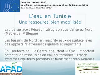 Sommet Euromed 2013
des Conseils économiques et sociaux et institutions similaires
Barcelone, 12 novembre 2013

L’eau en Tunisie

Une ressource bien mobilisée
Eau de surface : Réseau hydrographique dense au Nord.
(Medjerda; Mèllegue)
Les bassins du Nord : en majorité eaux de surface, avec
des apports relativement réguliers et importants.
Eau souterraine : Le Centre et surtout le Sud : Important
potentiel de ressources en eau souterraines : grands
systèmes aquifères profonds et faiblement renouvelables.

—  -

 