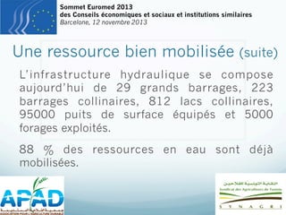 Sommet Euromed 2013
des Conseils économiques et sociaux et institutions similaires
Barcelone, 12 novembre 2013

Une ressource bien mobilisée

(suite)

L’infrastructure hydraulique se compose
aujourd’hui de 29 grands barrages, 223
barrages collinaires, 812 lacs collinaires,
95000 puits de surface équipés et 5000
forages exploités.
88 % des ressources en eau sont déjà
mobilisées.

 