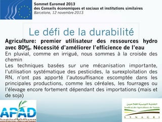 Sommet Euromed 2013
des Conseils économiques et sociaux et institutions similaires
Barcelone, 12 novembre 2013

Le défi de la durabilité

Agriculture: premier utilisateur des ressources hydro
avec 80%. Nécessité d’améliorer l’efficience de l’eau

En pluvial, comme en irrigué, nous sommes à la croisée des
chemin
Les techniques basées sur une mécanisation importante,
l’utilisation systématique des pesticides, la surexploitation des
RN, n’ont pas apporté l’autosuffisance escomptée dans les
principales productions, comme les céréales, les fourrages ou
l’élevage encore fortement dépendant des importations (mais et
de soja)

 