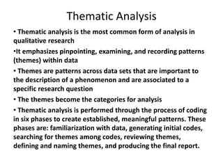 Thematic Analysis
• Thematic analysis is the most common form of analysis in
qualitative research
•It emphasizes pinpointing, examining, and recording patterns
(themes) within data
• Themes are patterns across data sets that are important to
the description of a phenomenon and are associated to a
specific research question
• The themes become the categories for analysis
• Thematic analysis is performed through the process of coding
in six phases to create established, meaningful patterns. These
phases are: familiarization with data, generating initial codes,
searching for themes among codes, reviewing themes,
defining and naming themes, and producing the final report.
 