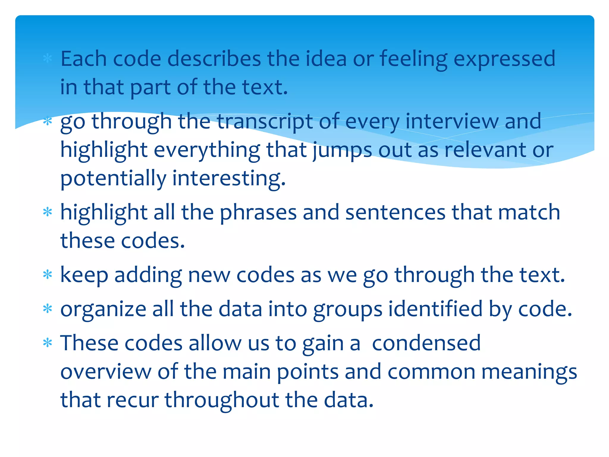  Each code describes the idea or feeling expressed
in that part of the text.
 go through the transcript of every interview and
highlight everything that jumps out as relevant or
potentially interesting.
 highlight all the phrases and sentences that match
these codes.
 keep adding new codes as we go through the text.
 organize all the data into groups identified by code.
 These codes allow us to gain a condensed
overview of the main points and common meanings
that recur throughout the data.
 