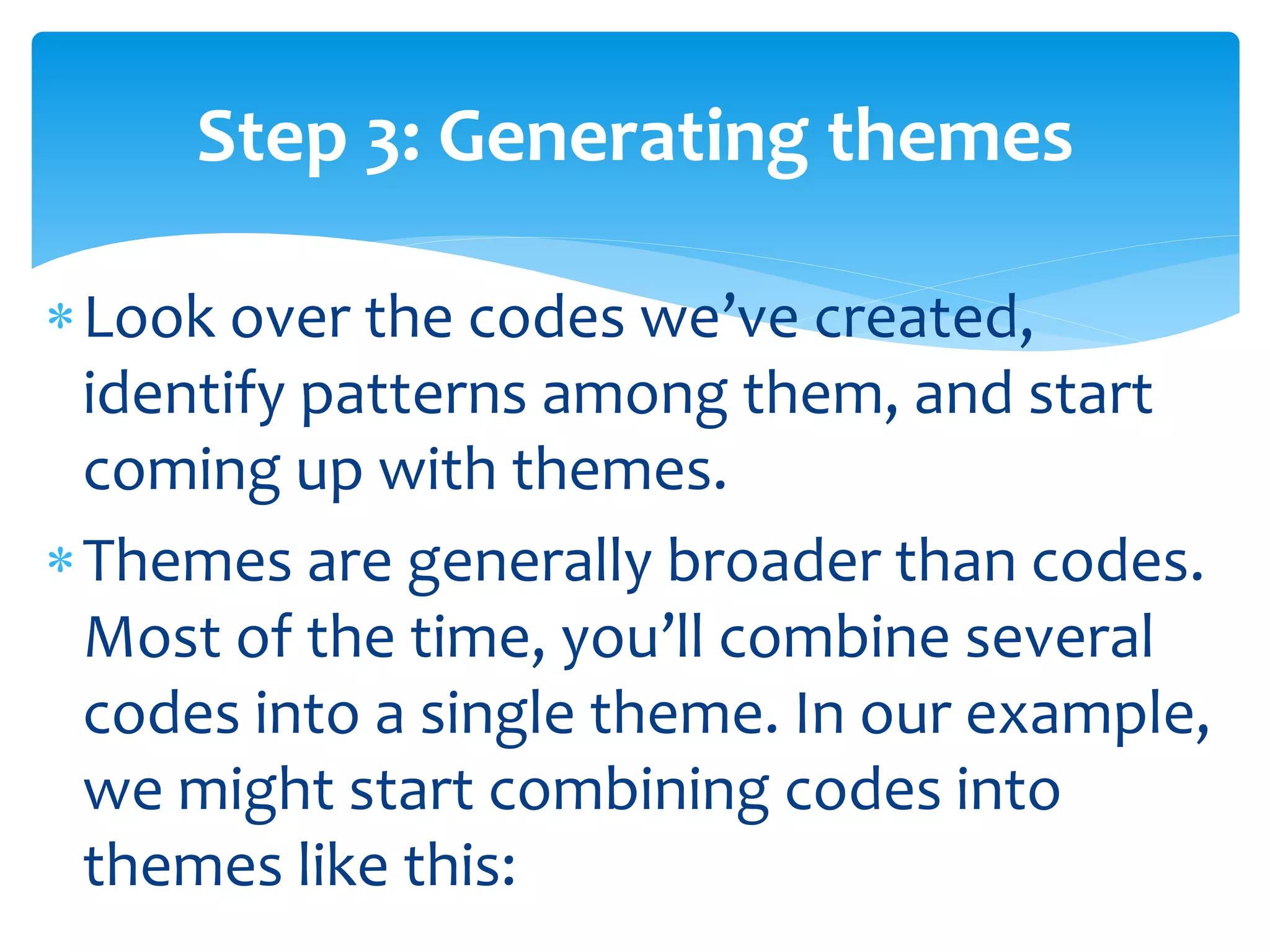 Look over the codes we’ve created,
identify patterns among them, and start
coming up with themes.
Themes are generally broader than codes.
Most of the time, you’ll combine several
codes into a single theme. In our example,
we might start combining codes into
themes like this:
Step 3: Generating themes
 