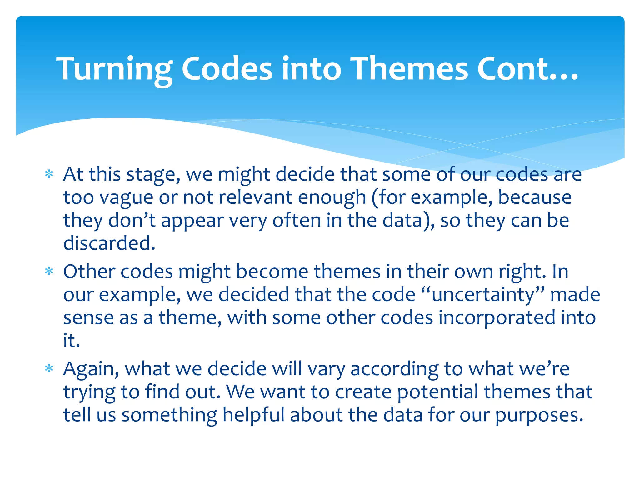  At this stage, we might decide that some of our codes are
too vague or not relevant enough (for example, because
they don’t appear very often in the data), so they can be
discarded.
 Other codes might become themes in their own right. In
our example, we decided that the code “uncertainty” made
sense as a theme, with some other codes incorporated into
it.
 Again, what we decide will vary according to what we’re
trying to find out. We want to create potential themes that
tell us something helpful about the data for our purposes.
Turning Codes into Themes Cont…
 