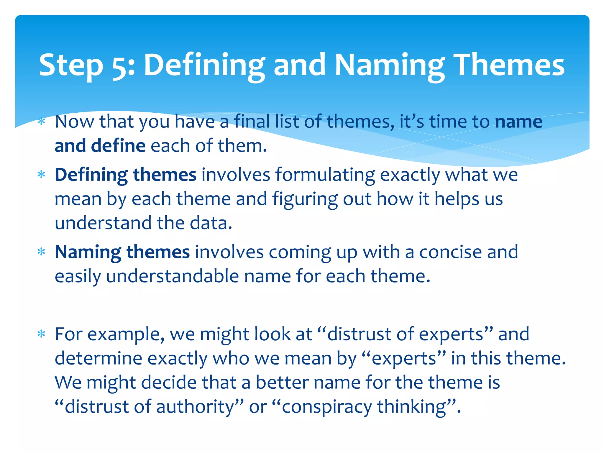  Now that you have a final list of themes, it’s time to name
and define each of them.
 Defining themes involves formulating exactly what we
mean by each theme and figuring out how it helps us
understand the data.
 Naming themes involves coming up with a concise and
easily understandable name for each theme.
 For example, we might look at “distrust of experts” and
determine exactly who we mean by “experts” in this theme.
We might decide that a better name for the theme is
“distrust of authority” or “conspiracy thinking”.
Step 5: Defining and Naming Themes
 